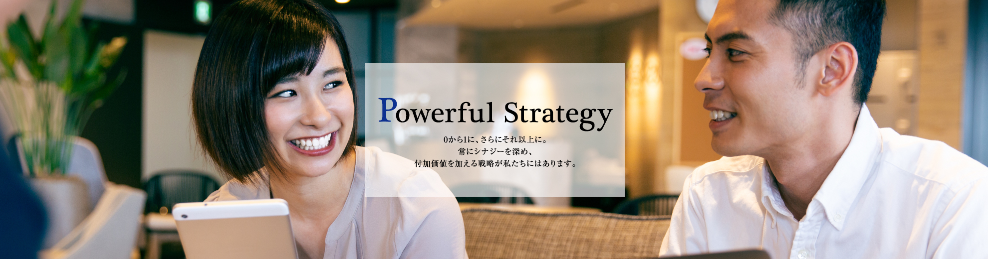 0から1に、さらにそれ以上に。常にシナジーを深め、付加価値を加える戦略が私たちにはあります。